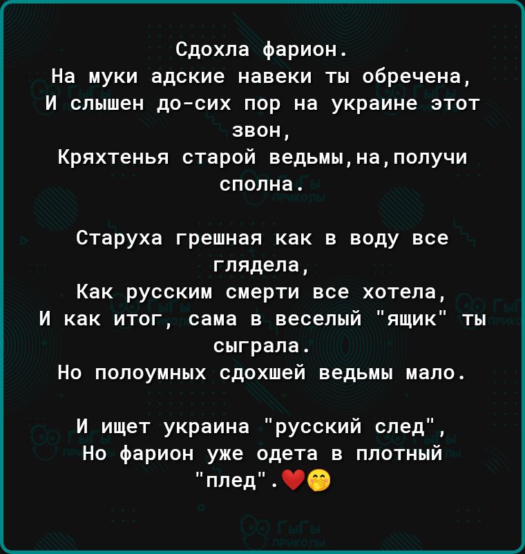 Сдохла Фариои На муки адские иавеки тн обречена и слышен дотик пор иа украине этот звон Кряхтеиья старой ведьм ы на получи спопиа4 Старуха грешная как в воду все глядела Как русским смерти все хотела И как итог сама в веселый ящик ты сыграла Но попоуиннх сдохшей ведьмы мало И ищет украина русский след Но Фарион уже одета в плотный плед О