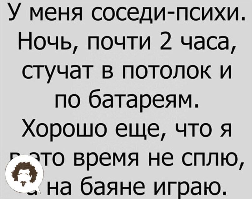 У меня соседи психи Ночь почти 2 часа стучат в потолок и по батареям Хорошо еще что я что время не сплю П на баяне играю