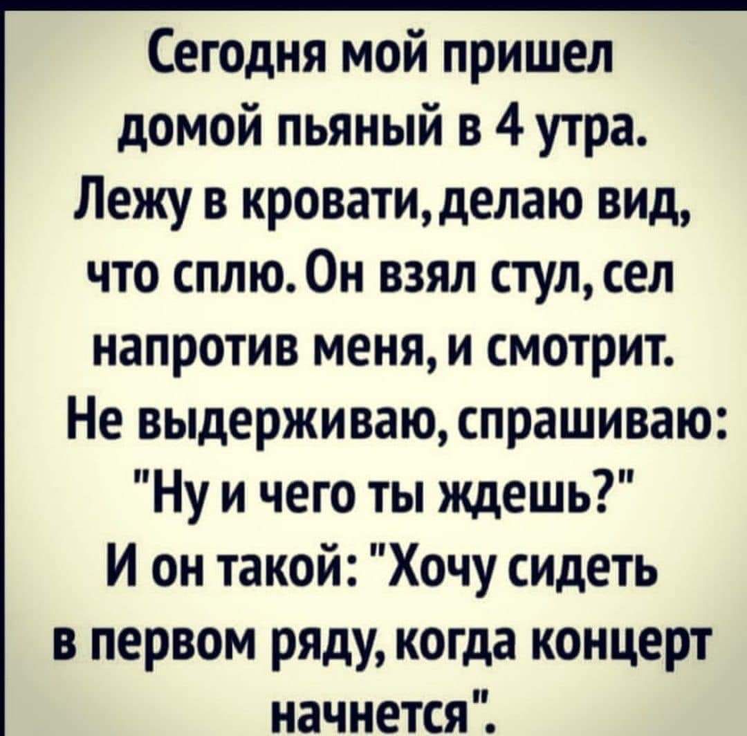 Сегодня мой пришел домой пьяный в 4 утра Лежу в кровати делаю вид что сплю Он взял стул сел напротив меня и смотрит Не выдерживаю спрашиваю Ну и чего ты ждешь И он такой Хочу сидеть в первом ряду когда концерт начнется