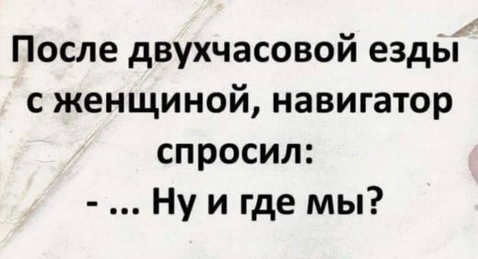 После двухчасовой езды с женщиной навигатор спросил Ну и где мы