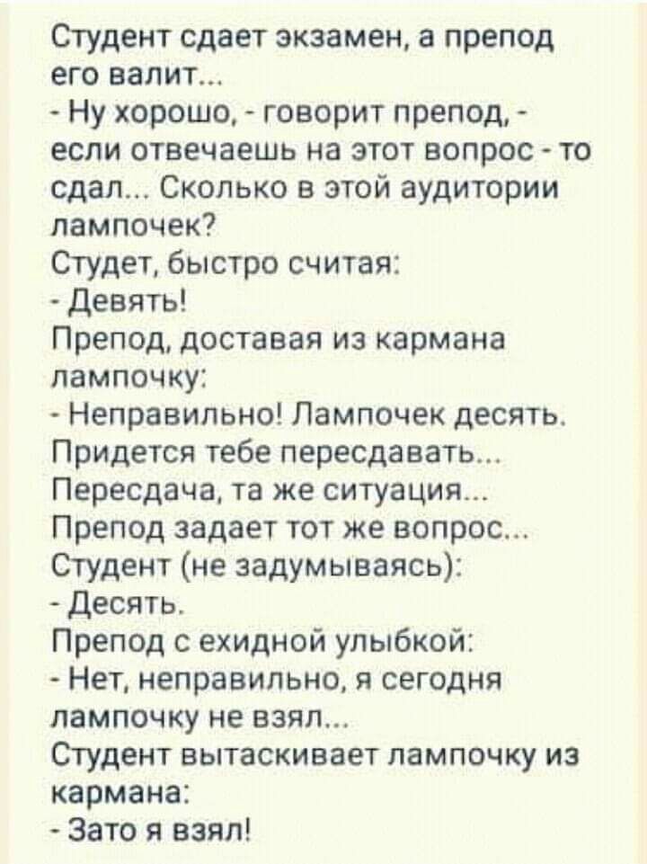 Студент сдает экзамен в препод его валит Ну хорошо говорит препод если отвечаешь на этот вопрос то сдал Сколько в этой аудитории лампочек Студет быстро считая Девять Препод доставая из кармана лампочку Неправильно Пампочек десять Придется тебе пересдавать Пересдача та же ситуация Препод задает тот же вопрос Студент не задумываясь Десять Препод с ехидной улыбкой Нет неправильно я сегодня лампочку н