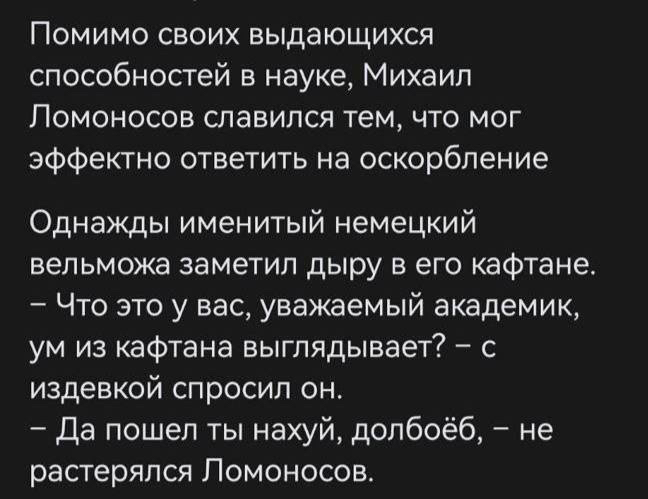 Помимо своих выдающихся способностей в науке Михаил ЛОМОНОСОВ СПЭВИПСЯ тем ЧТО МОГ эффектно ответить на оскорбление Однажды именитый немецкий вельможа заметил дыру в его кафтана Что это у вас уважаемый академик ум из кафтана выглядывает с издевкой спросил он Да пошел ты нахуй долбоёб не растерялся Ломоносов