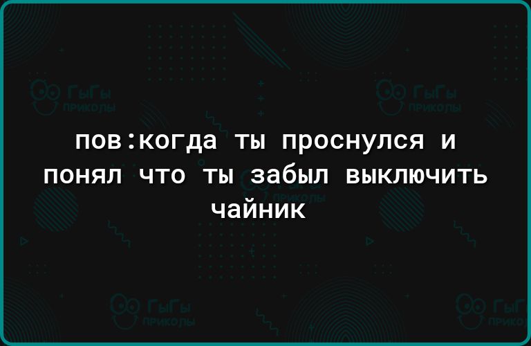 ПОВЗКОГДВ ТМ ПРОСНУПСЯ И понял что ты забыл выключить чайник
