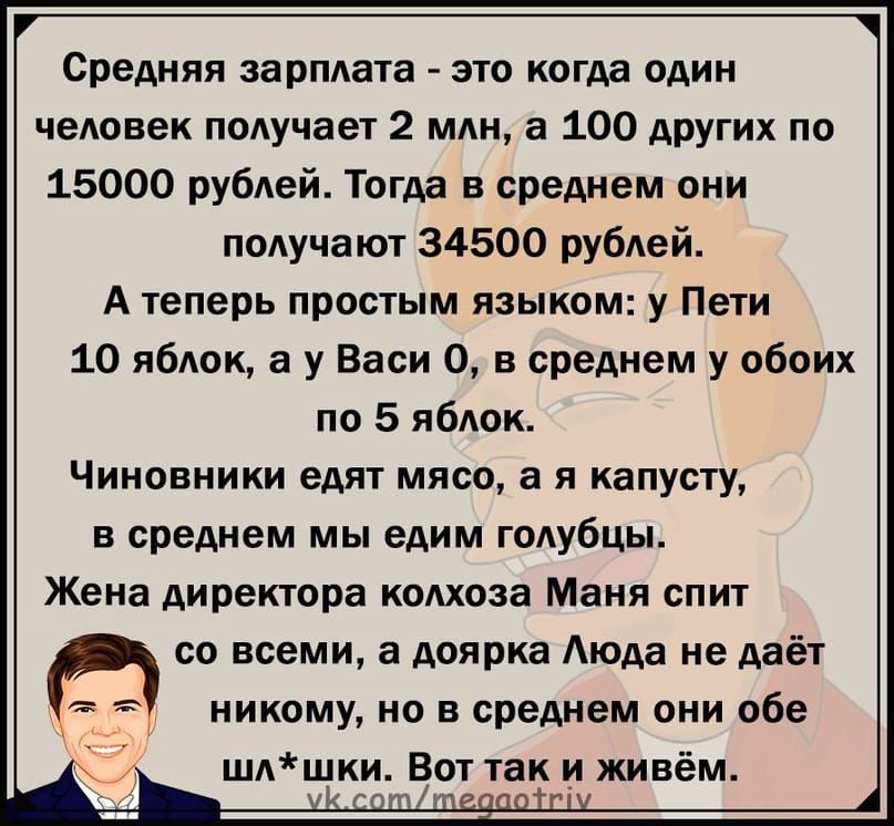 Средняя зарплата это когда один человек получает 2 млн а 100 других по 15000 рублей Тогда в среднем они получают 34500 рублей А теперь простым языком у Пети 10 яблок а у Васи О в среднем у обоих по 5 яблок Чиновники едят мясо а я капусту и среднем мы едим голубцы Жена директора колхоза Маня спит И со всеми а доярка Аюда не даёт никому но в среднем они обе шлщки Вот так и живём