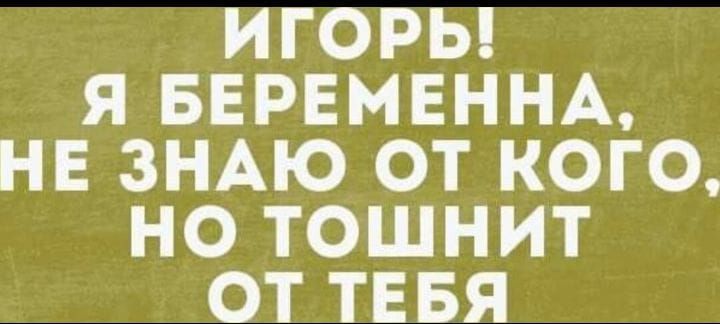 ИГОРЬ Я БЕРЕМЕННА НЕ ЗНАЮ ОТ КОГО НО ТОШНИТ ОТ ТЕБЯ