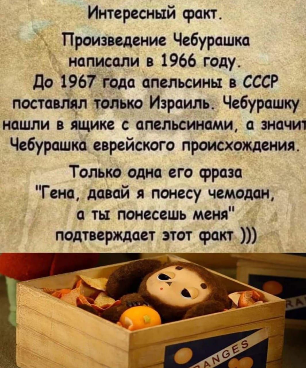 Интересный сракт Произведение Чебурашка написали в 1966 году до 1967 года апельсины СССР постащп только Израиль Чебурашку нашли в ящике апельсинами значит Чебурашка еврейского прошедшим Только одна его фраза Геиа давай я понесу чемодан а ты понесешь меня подтверждает этот факт