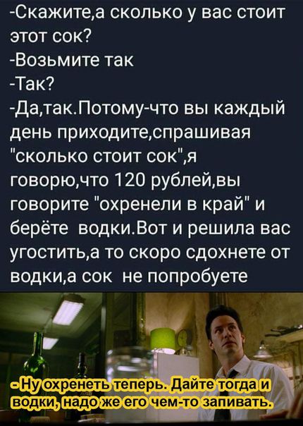 Скажитеа сколько у вас стоит этот сок Возьмите так Так ДатакПотому что вы каждый день приходитеспрашивая сколько стоит сокя говорючто 120 рублейвы говорите охренели в край и берёте водкиВот и решила вас угоститьа то скоро сдохнете от водкиа сок не попробуете и А Ну охренеть теперь дайте тогда и _ _надо же его чем то запивать