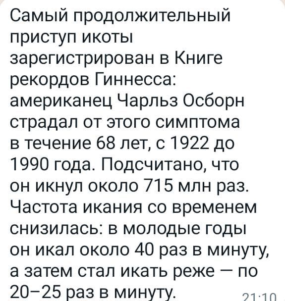 Самый продолжительный приступ икоты зарегистрирован в Книге рекордов Гиннесса американец Чарльз Осборн страдал от этого симптома в течение 68 лет с 1922 до 1990 года Подсчитано что он икнуп около 715 млн раз Частота икания со временем снизилась в молодые годы он икал около 40 раз в минуту а затем стал икать реже по 2025 раз в минуту