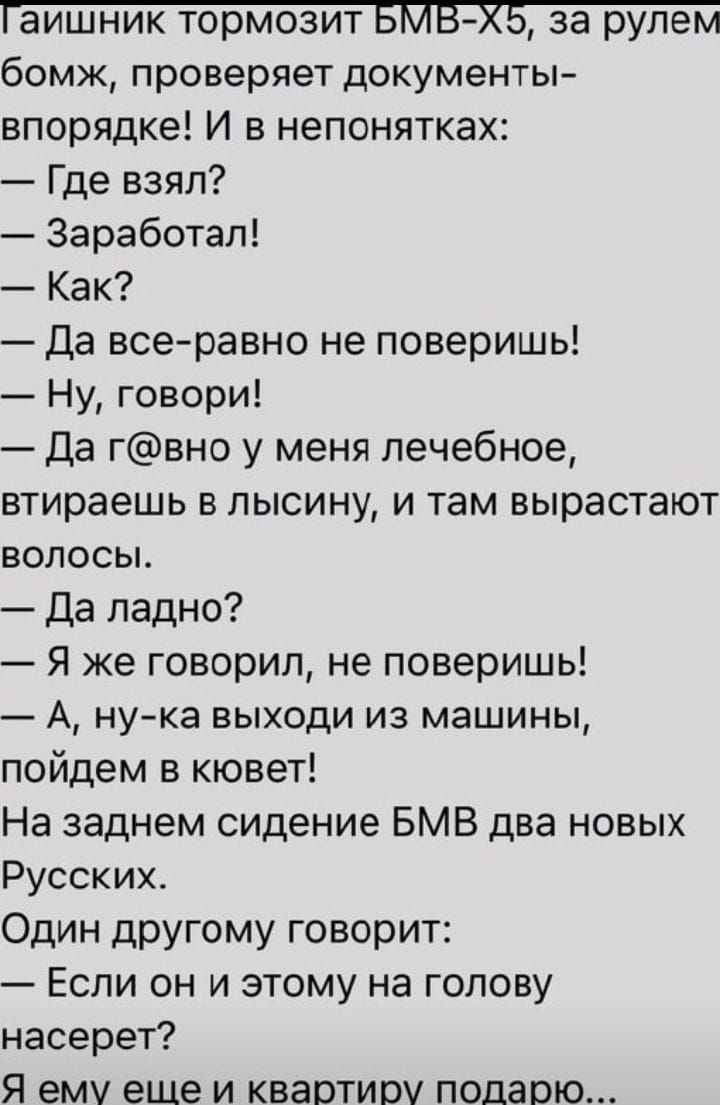 бомж проверяет документы впорядке И в непонятках Где взял Заработал Как Да всеравно не поверишь Ну говори Да гвно у меня лечебное втираешь в лысину и там вырастают волосы Да ладно Я же говорил не поверишь А нука выходи из машины пойдем в кювет На заднем сидение БМВ два новых Русских Один ЦРУгому говорит Если он и этому на голову насерет Я ему еще и квартиру подарю