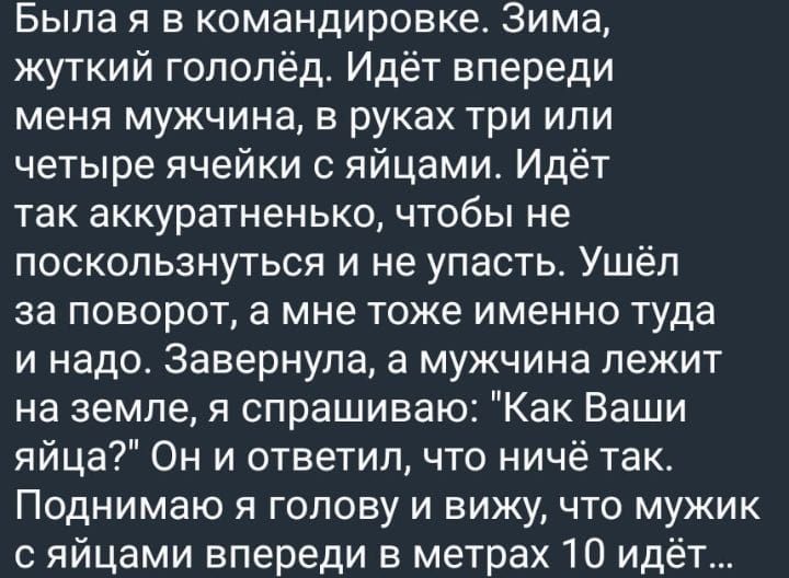 Была я в командировке Зима жуткий голопёд Идёт впереди меня мужчина в руках три или четыре ячейки с яйцами Идёт так аккуратненько чтобы не поскользнуться и не упасть Ушёл за поворот а мне тоже именно туда и надо Завернупа а мужчина лежит на земле я спрашиваю Как Ваши яйца Он и ответил что ничё так ПОДНИМЗЮ Я ГОЛОВУ И ВИЖУ ЧТО МУЖИК яйцами впереди в метрах 10 идёт