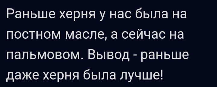 Раньше херня у нас была на постном масле а сейчас на папьмовом Вывод раньше даже херня была лучше