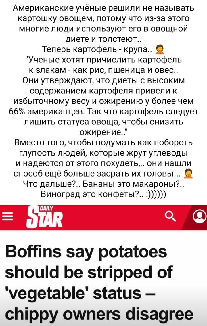 Американские учёные решили не называть картошку оаощем потому что из за этого многие люди используют его а овощной диете и толстеют Теперь картофель _ крупа Ученые хотят причислить картофель к злакам _ как рис пшеница и овес Они утверждают что диеты высоким содержанием картофеля привели к избыточному весу и ожирению у более чем 66 американцев Так что картофель следует лишить статуса овоща чтобы сн