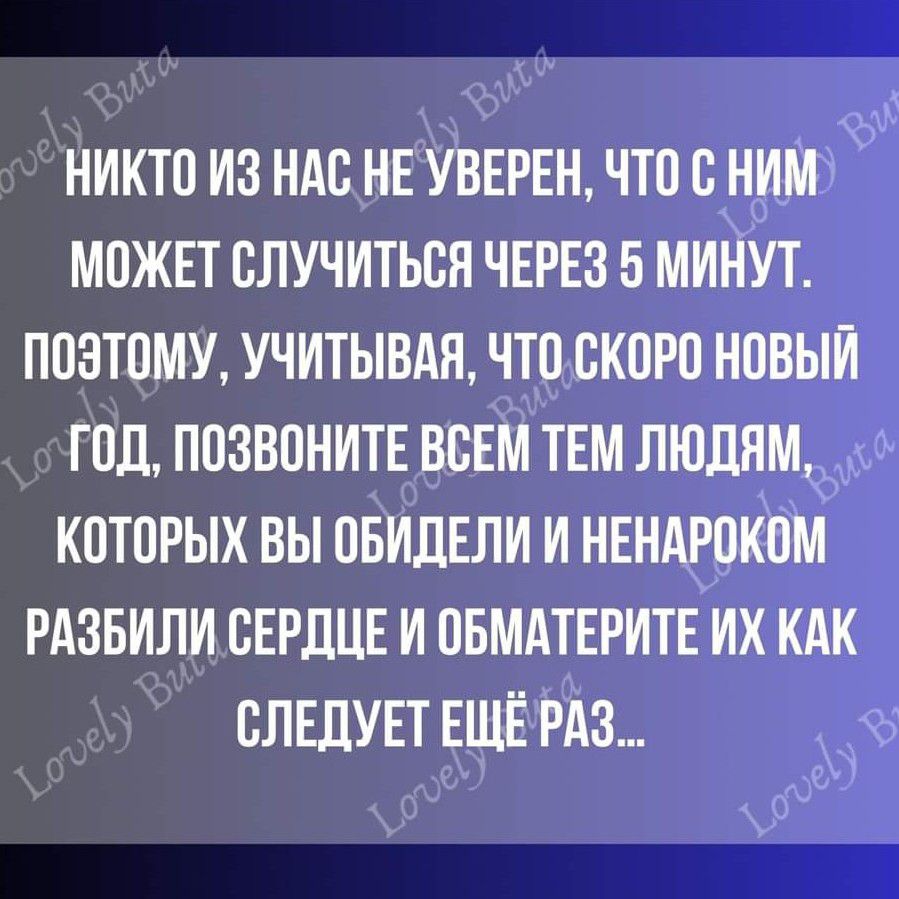 НИКТО ИЗ НАС НЕ УВЕРЕН ЧТО С НИМ МОЖЕТ СЛУЧИТЬСН ЧЕРЕЗ 5 МИНУТ ПОЭТОМУ УЧИТЫВАН ЧТО СКОРО НОВЫЙ ГОД ПОЗВОНИТЕ ВСЕМ ТЕМ ЛЮДЯМ КОТОРЫХ ВЫ ОБИЛЕЛИ И НЕНАРОКОМ РАЗБИЛИ СЕРДЦЕ И ОБМАТЕРИТЕ ИХ КАК СЛЕДУЕТ ЕЩЁ РАЗ