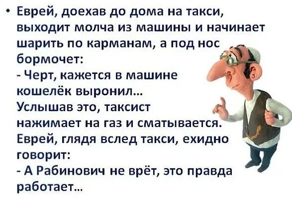 Еврей доехав до дома на такси ВЬХОДИТ МОЛЧВ из машины И НЗЧИНВЕТ шарить по карманам а под нос бормочет Черт кажется в машине кошелёк выронил Услышав это таксист нажимает на газ и сматывается Еврей глядя вслед такси ехидно ГОВОРИТ А Рабинович не врёт это правда работает