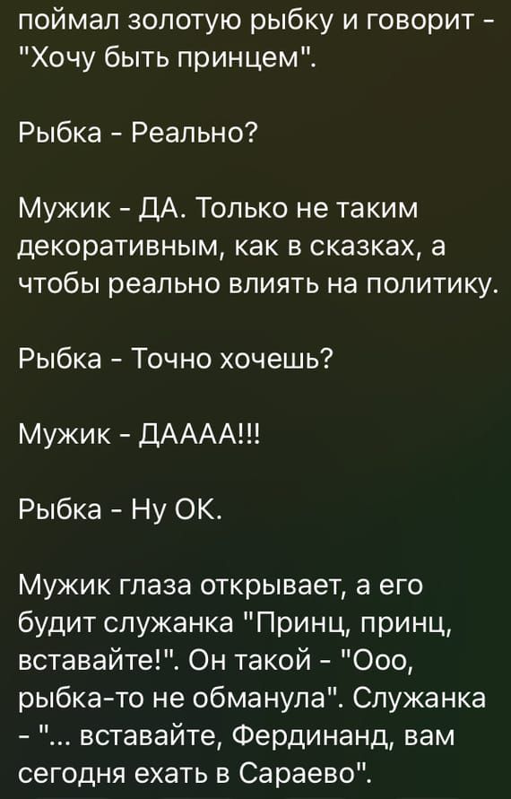 поймал золотую рыбку и говорит Хочу быть принцем Рыбка Реально Мужик ДА Только не таким декоративным как в сказках а чтобы реально влиять на политику Рыбка Точно хочешь Мужик ДАААА Рыбка Ну ОК Мужик глаза открывает а его будит служанка Принц принц вставайте1 Он такой Ооо рыбкато не обманула Служанка вставайте Фердинанд вам сегодня ехать в Сараево