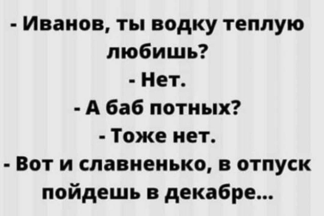 Иванов ты водку теплую любишь Нет А баб потиых Тоже нет Вот и славиеиько в отпуск пойдешь в декабре