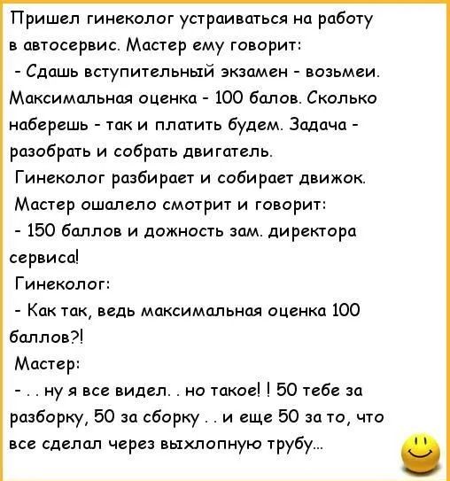 Пришел гинеколог устраиваться на работу в автосервис Мастер ему говорит Сдашь вступительный экзамен возьмеи Максимальная оценка 100 балов Сколько наберешь так и платить будем Задача разобрать и собрать двигатель Гинеколог разбирает и собирает движок Мастер ошалепо смотрит и топори 150 баллов и ложность зам директора сервиса Гинеколог Как так ведь максимальная оценка 100 баллов мар ну я видал но та