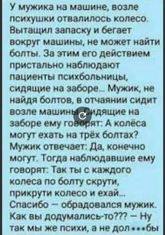 У мужика на машине возле психушки отвалилось колесо Вытащил запаску и бегает вокруг машины не может найти болты За этим его действием пристально наблюдают пациенты психбольницы сидящие на заборе Мужик не найдя болтов в отчаянии сидит возле машинашящие на заборе ему то яп А колёса могут ехать на трёх болтах Мужик отвечает да конечно могут Тогда наблюдавшие ему говорят Так ты с каждого колеса по бол