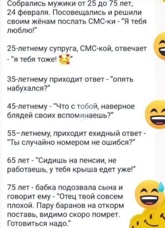 Собрались мужики от 25 до 75 лет 24 Февраля Посовещапись и решили своим жёнам поспать СМС ки Я тебя пюблю 25летнему супруга СМС кой отвечает я тебя тоже 35 летнему приходит ответ опять набуханся 45летнему Что с тобой наверное блядей своих аспоминаешь 55летиему приходит ехидный ответ Ты случайно номером не ошибся 65 лет Сидишь на пенсии не работаешь у тебя крыша едет уже 75 лет бабка подозвапа сына