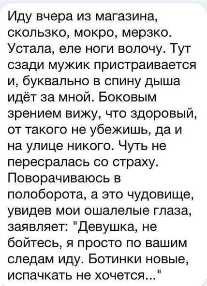 Иду вчера из магазина скопьзко мокро мерзко Устала еле ноги волочу Тут сзади мужик пристраивается и буквально в спину дыша идёт за мной Боковым зрением вижу что здоровый от такого не убежишь да и на улице никого Чуть не пересралась со страху Поворачиваюсь в полоборота а это чудовище увидев мои ошалелые глаза заявляет Девушка не бойтесь я просто по вашим следам иду Ботинки новые испачкать не хочетс