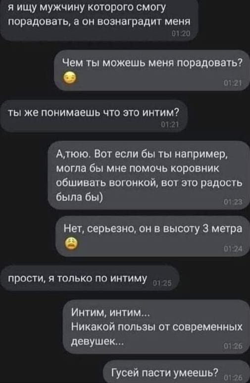 я ищу мужчину которого смогу порадовать а он вознаградит меня Чем ты можешь меня порадовать ТЫ же ПОНИМБЕШЬ ЧТО ЭТО ИНТИМ Атюю вот если бы ты например могла бы мне помочь коровиик обшивать вагонкой вот это радость была бы НеУ серьезно он в высоту 3 метра прости я только по иитиму Интим интим Никакой пользы от современных девушек Гузей пасти умеешь