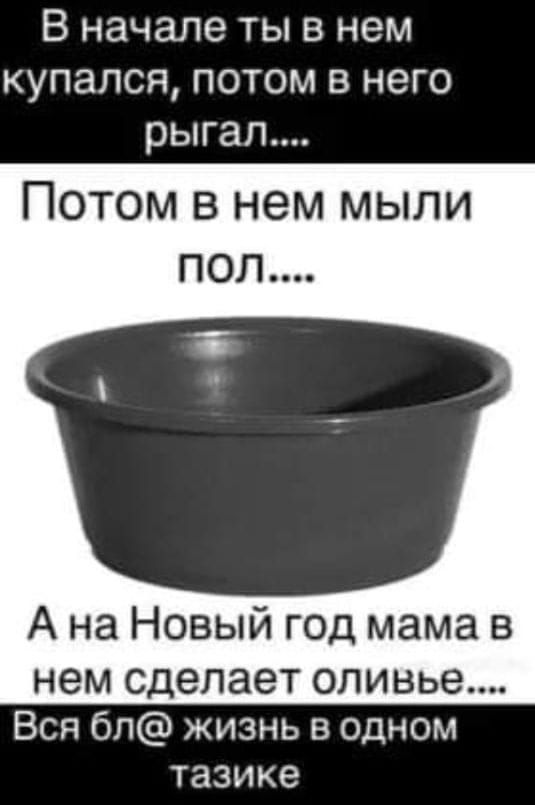 В начале ты в нем КУПЭПСЯ ПОТОМ В него рыгап Потом в нем мыли ПОЛ А на Новый год мама в нем сделает оливье Вся бп жизнь в одном тазике