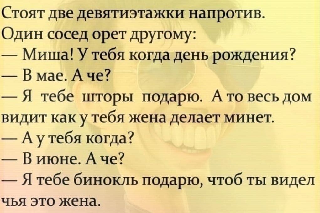 Стоят две девятиэтажки напротив Один сосед орет дРУГому Миша Утебя когда день рождения В мае Аче Я тебе шторы подарю А то весь дом видит как у тебя жена делает минет А у тебя когда В июне А че Я тебе бинокль подарю чтоб ты видел чья зто жена