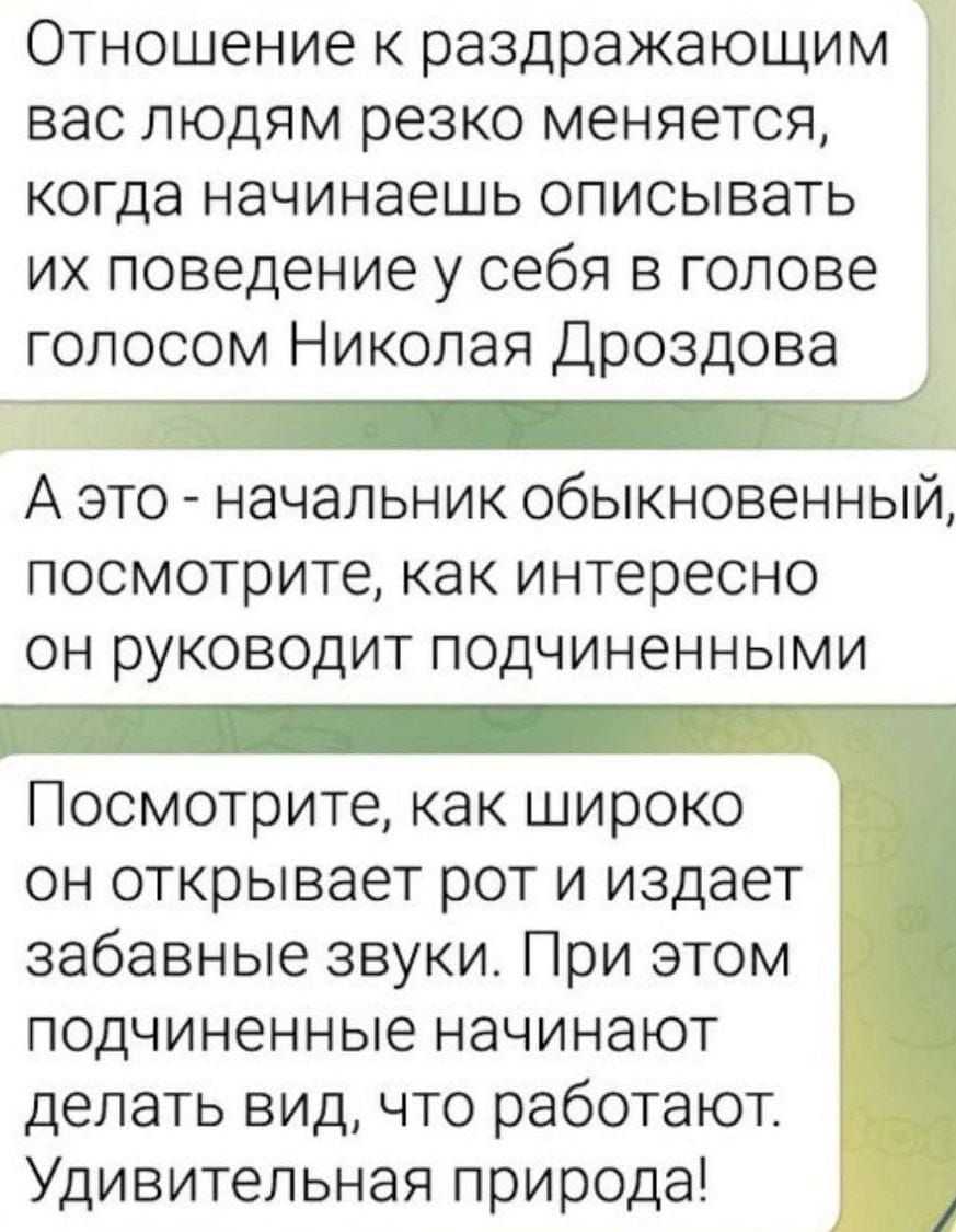 Отношение к раздражающим вас людям резко меняется когда начинаешь описывать их поведение у себя в голове голосом Николая Дроздова А это начальник обыкновенный посмотрите как интересно он руководит подчиненными Посмотрите как широко он открывает рот и издает забавные звуки При этом подчиненные начинают делать вид что работают Удивительная природа