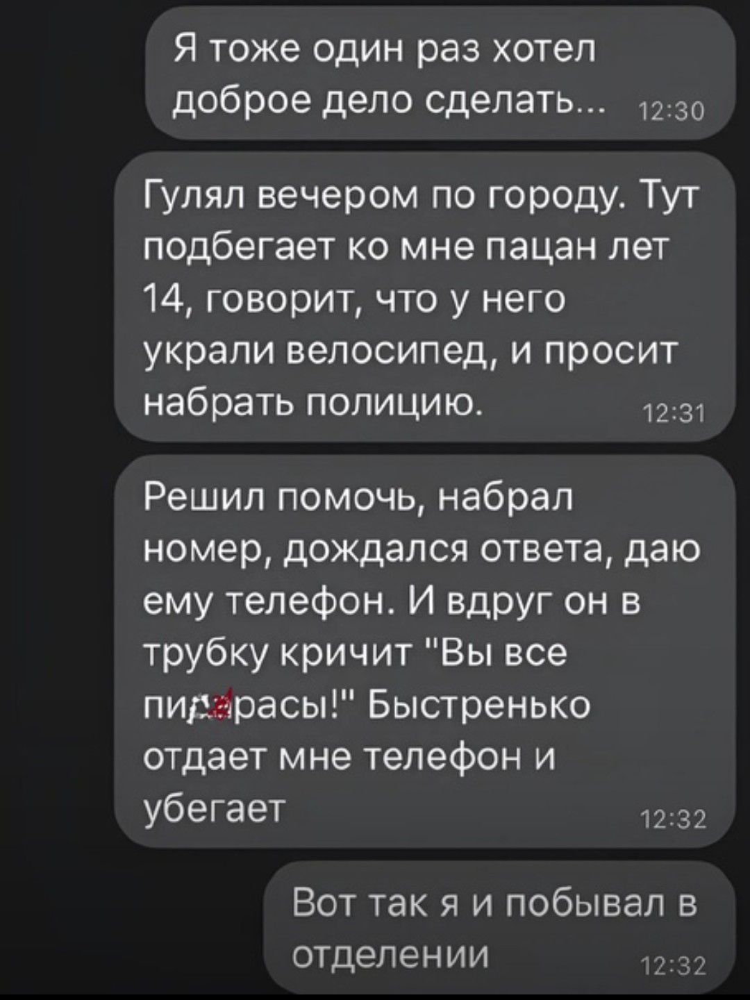 Я ТОЖЕ ОДИН раз ХОТЕЛ доброе дело сделать Гулял вечером по городу Тут подбегает ко мне пацан лет 14 говорит что у него украли велосипед и просит набрать полицию 3 Решил помочь набрал номер дождался ответа даю ему телефон И вдрУг он в трубку кричит Вы все пидарасы Быстренько отдает мне телефон и убегает 32 Вот так я и побывал в отделении