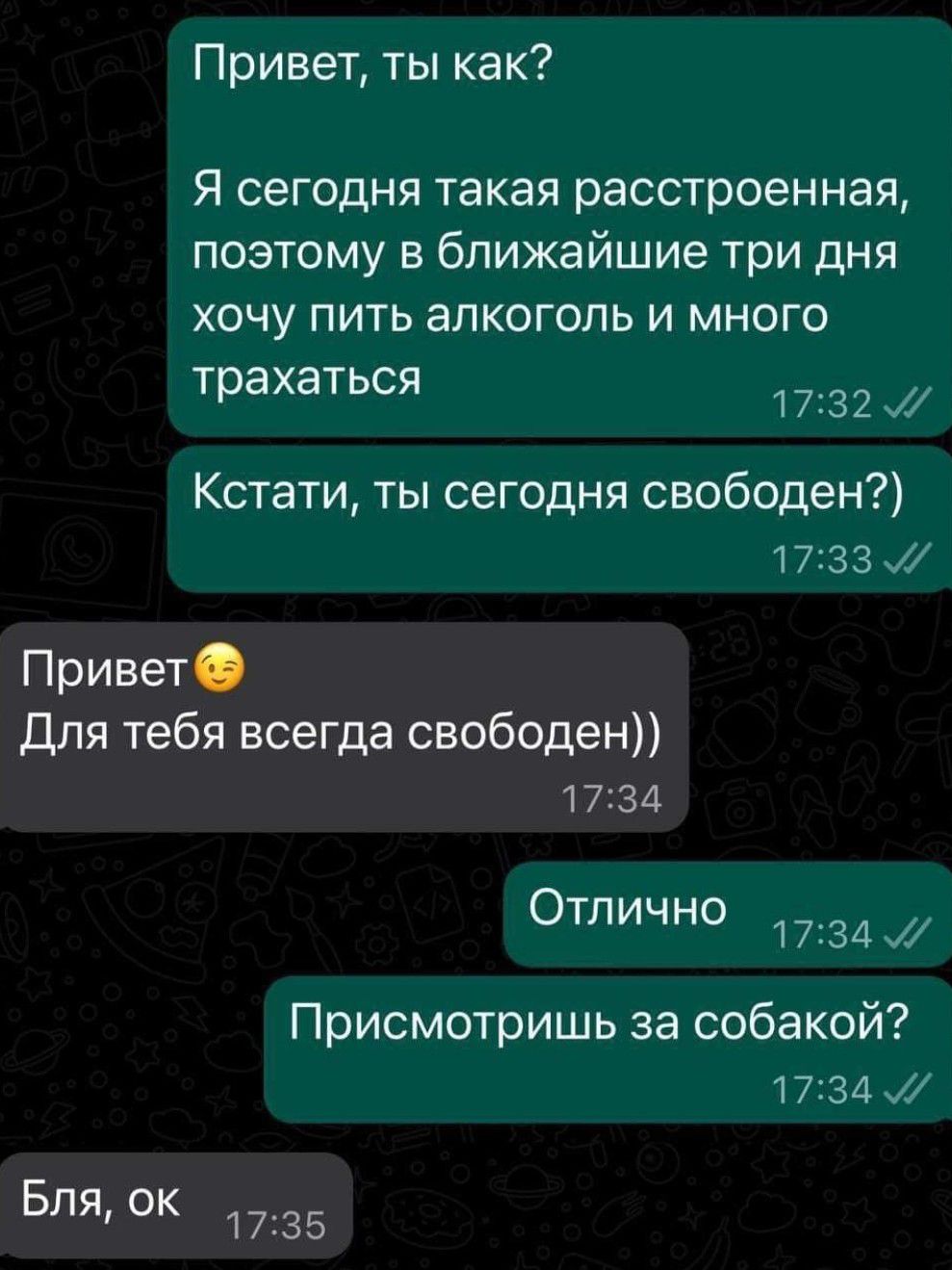 Привет ты как Я сегодня такая расстроенная поэтому в ближайшие три дня хочу пить алкоголь и много трахаться 32 Кстати ты сегодня свободен 17 33 Привет Для тебя всегда свободен 1734 Отлично 34 Присмотришь за собакой 34 Бля ок 1735