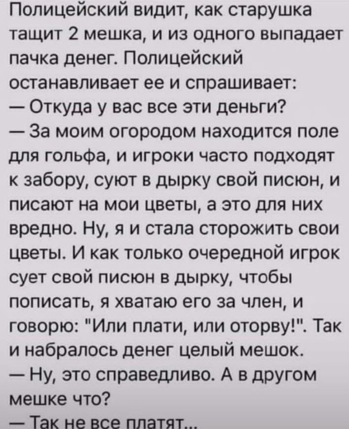 Полицейский видит как старушка тащит 2 мешка и из одного выпадает пачка денег Полицейский останавливает ее и спрашивает Откуда у вас все эти деньги За моим огородом находится поле для гольфа и игроки часто подходят к забору суют в дырку свой писюн и писают на мои цветы а это для них вредно Ну я и стала сторожить свои цветы И как только очередной игрок сует свой писюн в дырку чтобы пописать я хвата