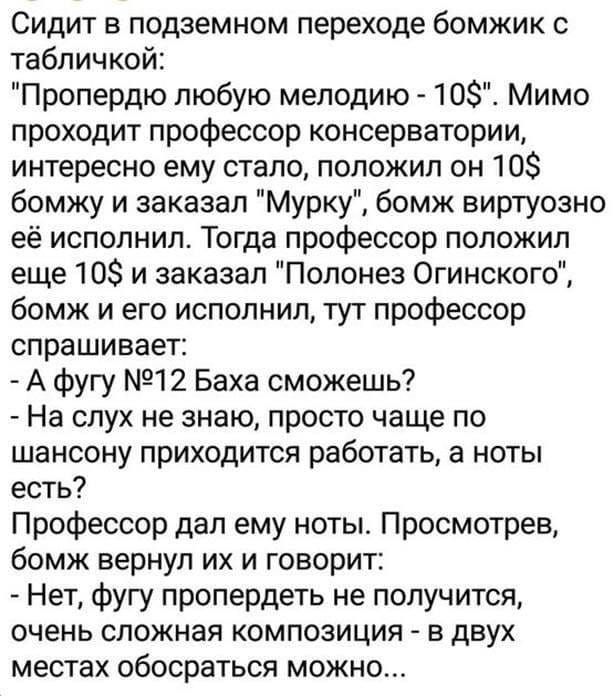 Сидит в подземном переходе бомжик табличкой Пропердю любую мелодию 10 Мимо проходит профессор консерватории интересно ему стало положил он 10 бомжу и заказал Мурку бомж виртуозно её исполнил Тогда профессор положил еще 108 и заказал Полонез Огинского бомж и его исполнил тут профессор спрашивает А фугу 12 Баха сможешь На слух не знаю просто чаще по шансону приходится работать а ноты есть Профессор 