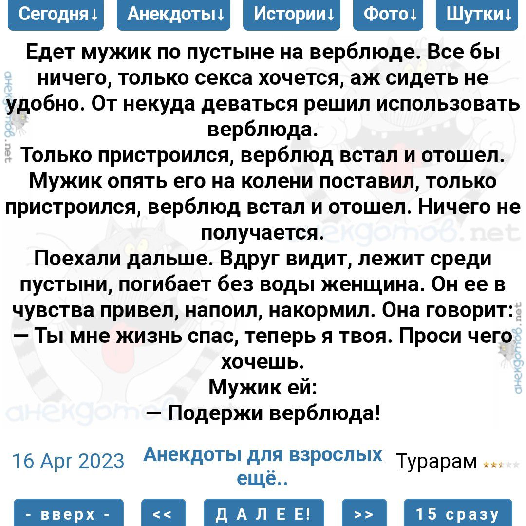 Едет мужик по пустыне на верблюде Все бы иичего только секса Хочется аж сидеть не удобно От иекудь деваться решил использовать верблюда ТОЛЬКО пристроился верблюд ЕСТЗЛ И ПТОШЕП МУЖИК ОПЯТЬ ЕГО на колени ПООГдВИП ТОЛЬКО пристроился верблюд ВСТЗП И отошел Ничего НЕ получается Поехали дальше Вдруг видит лежит среди пустыни погибает без воды женщина Он ее в чувства привел напоил иакормил Она говорит 