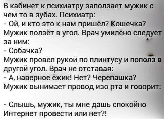 в кабинет к психиатру запопзает мужикс чем то в зубах Психиатр ой и кто это к нам пришёл Кошечка Мужик ползёт в угопт Врач умилёно слеш за ним Собачка Мужик провел рукои по плинтусу и пополз другой угол Врач не отставая А наверное ёжик Нет Черепашка Мужик вынимает провод изо рта и говор Слышь мужик ты мне дашь спокойно Интернет провести или нет