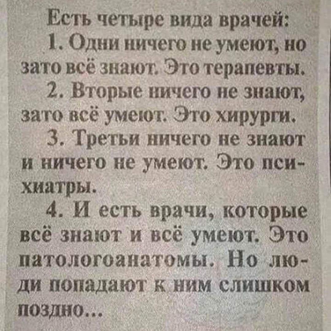 Есть четыре вида врачей 1 Один ничего не умеют но это всё знают Это терапевты 2 Вторые ничего не знают зато всё умеют Эго хирурги 3 Третьи ничего не знают и ничего не умеют Это пси хиатры 4 И есть врачи которые всё знают и всё умеют Это патологоанатомы Но лю ди попадают к ним слишком поздно