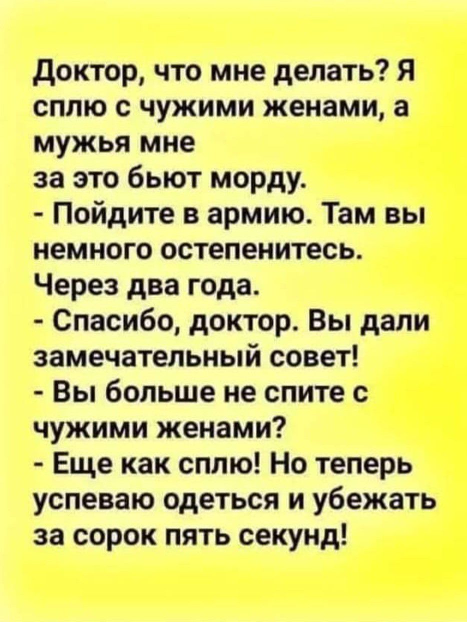 доктор что мне делать Я сплю с чужими женами а мужья мне за это бьют морду Пойдите в армию Там вы немного остепенитесь Через два года Спасибо доктор Вы дали замечательный совет Вы больше не спите с чужими женами Еще как сплю Но теперь успеваю одеться и убежать за сорок пять секунд