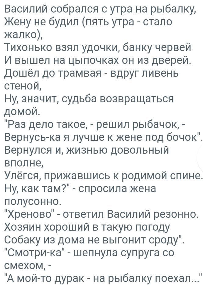 Василий собрался с утра на рыбалку Жену не будил пять утра стало жалко Тихонько взял удочки банку червей И вышел на цыпочках он из дверей Дошёп до трамвая вдруг ливень стеной Ну значит судьба возвращаться домой Раз дело такое решил рыбачок Вернуська я лучше к жене под бачок Вернулся и жизнью довольный вполне Упёгся прижавшись к родимой спине Ну как там спросила жена попусонно Хреново ответил Васил