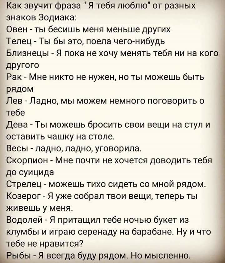 Как звучит фраза Я тебя люблю от разных знаков Зодиака Овен ты бесишь меня меньше друшх Телец Ты бы это поела чегонибудь Близнецы _ я пока не хочу менять тебя ни на кого другого Рак Мне никто не нужен но ты можешь быть рядом Лев _ Ладно мы можем немного поговорить о тебе Дева Ты можешь бросить свои вещи на стул и оставить чашку на столе Весы _ ладно ладно уговорила Скорпион Мне почти не хочется до