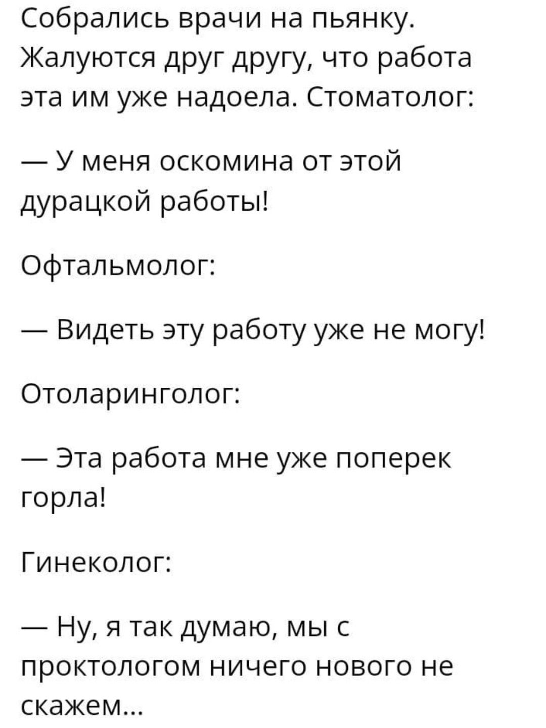 Собрались врачи на пьянку Жалуются друг другу что работа эта им уже надоела Стоматолог У меня оскомина от этой дурацкой работы Офтальмолог Видеть эту работу уже не могу Отоларинголог Эта работа мне уже поперек горла Гинеколог Ну я так думаю мы с ПРОКТОЛОГОМ НИЧЕГО НОВОГО не скажем