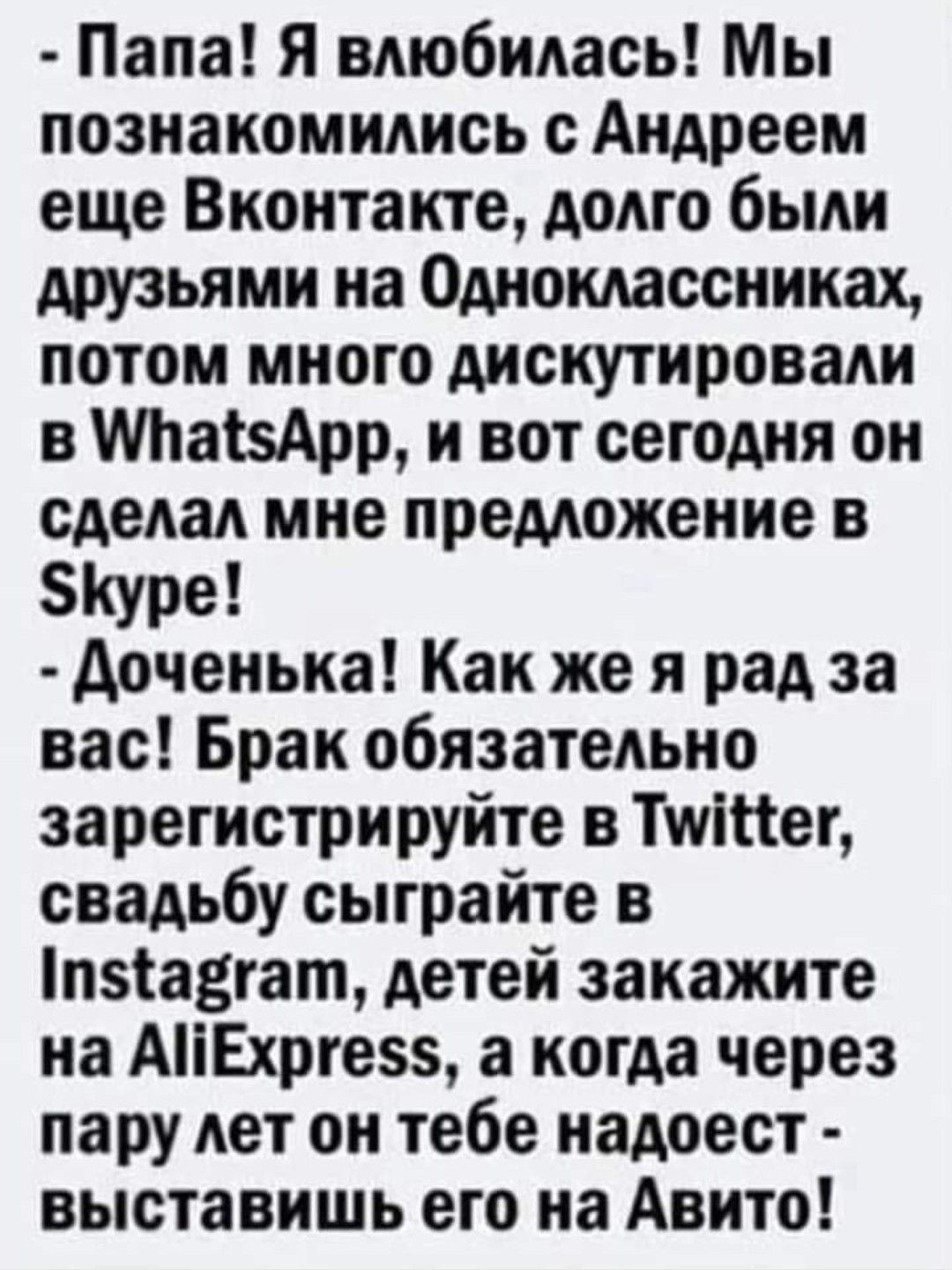 Папа Я влюбилась Мы познакомились с Андреем еще Вконтакте долго были друзьями на Одноклассниках потом много дискутировали в МгаізАрр и вот сегодня он сделал мне предложение в Куре доченька Как же я рад за вас Брак обязательно зарегистрируйте в Тшіпег свадьбу сыграйте в п51а3гат детей закажите на АіЕхрге а когда через пару лет он тебе надоест выставишь его на Авито