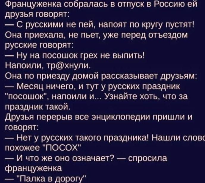 Француженка собралась в отпуск в Россию ей друзья говорят С русскими не пей напоят по кругу пустят Оиа приехала не пьет уке перед отъездом русские говорят Ну на посошок грех не выпить Напоили трхнули Она по приезду домой рассказывает друзьям Месяц ничего и тут у русских праздник посошок напоили и Узнайте хоть что за праздник такой друзья перерыв все энциклопедии пришли и говорят Нет у русских тако