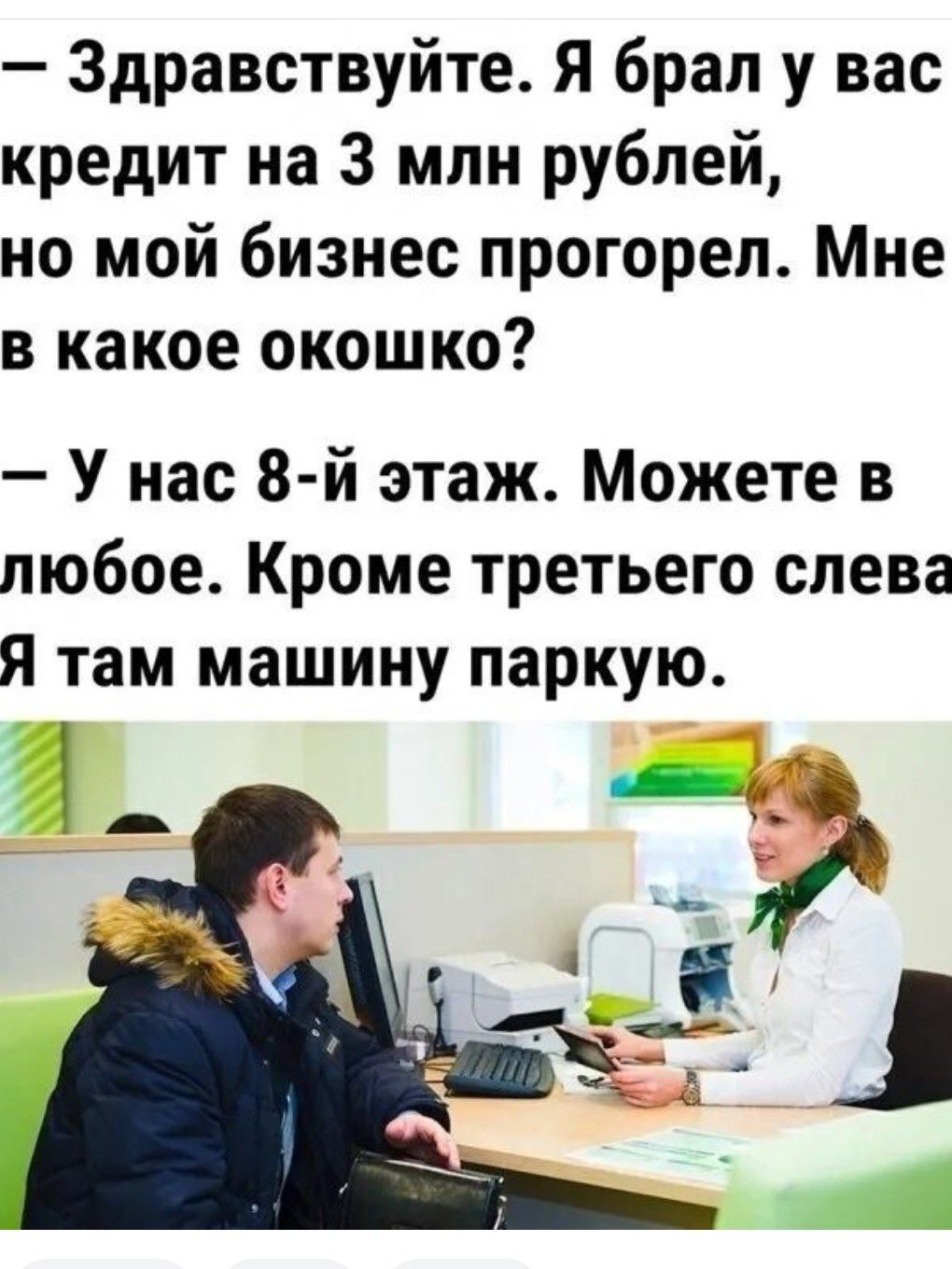 Здравствуйте Я брал у вас кредит на 3 млн рублей но мой бизнес прогорел Мне в какое окошко У нас 8 й этаж Можете в любое Кроме третьего слева Я там машину паркую