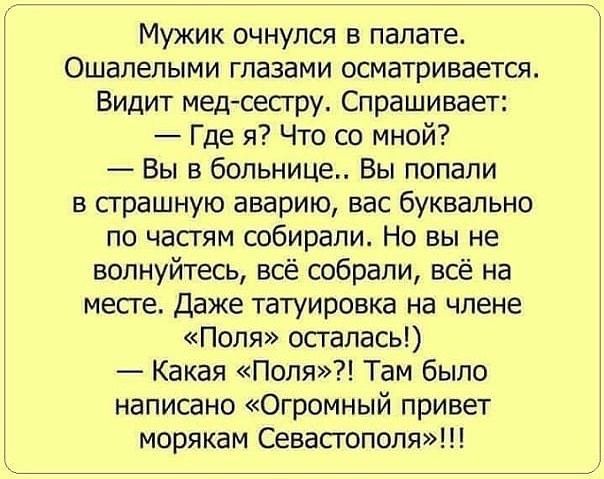 Мужик очнулся в палате Ошалелыми глазами осматривается Видит мед сестру Спрашивает Где я Что со мной Вы в больнице Вы попали в страшную аварию вас буквально по частям собирали Но вы не волнуйтесь всё собрали всё на месте Даже татуировка на члене Поля осталась Какая Поля Там было написано Огромный привет морякам Севастополя