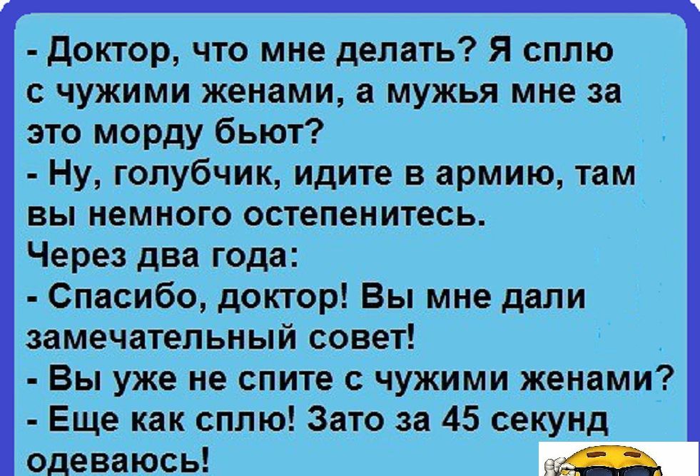 Доктор что мне делать Я сплю с чужими женами а мужья мне за это морду бьют Ну голубчик идите в армию там вы немного остепенитесь Через два года Спасибо доктор Вы мне дали замечательный совет Вы уже не спите с чужими женами Еще как сплю Зато за 45 секунд одеваюсь Р