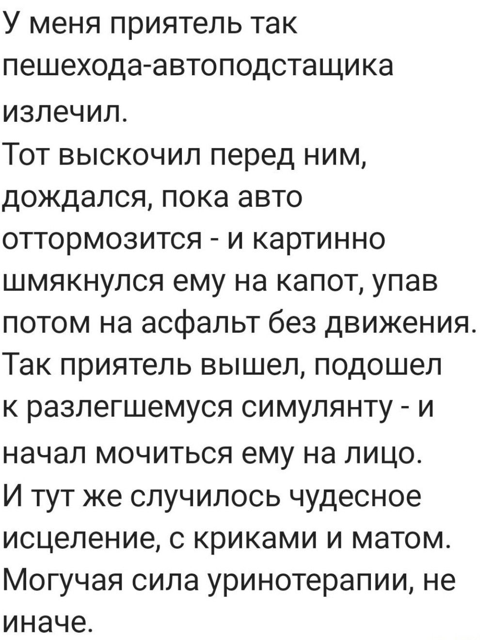 У меня приятель так пешехода автоподстащика излечил Тот выскочил перед ним дождался пока авто оттормозится и картинно шмякнулся ему на капот упав потом на асфальт без движения Так приятель вышел подошел к разлегшемуся симулянту и начал мочиться ему на лицо И тут же случилось чудесное исцеление с криками и матом Могучая сила уринотерапии не иначе