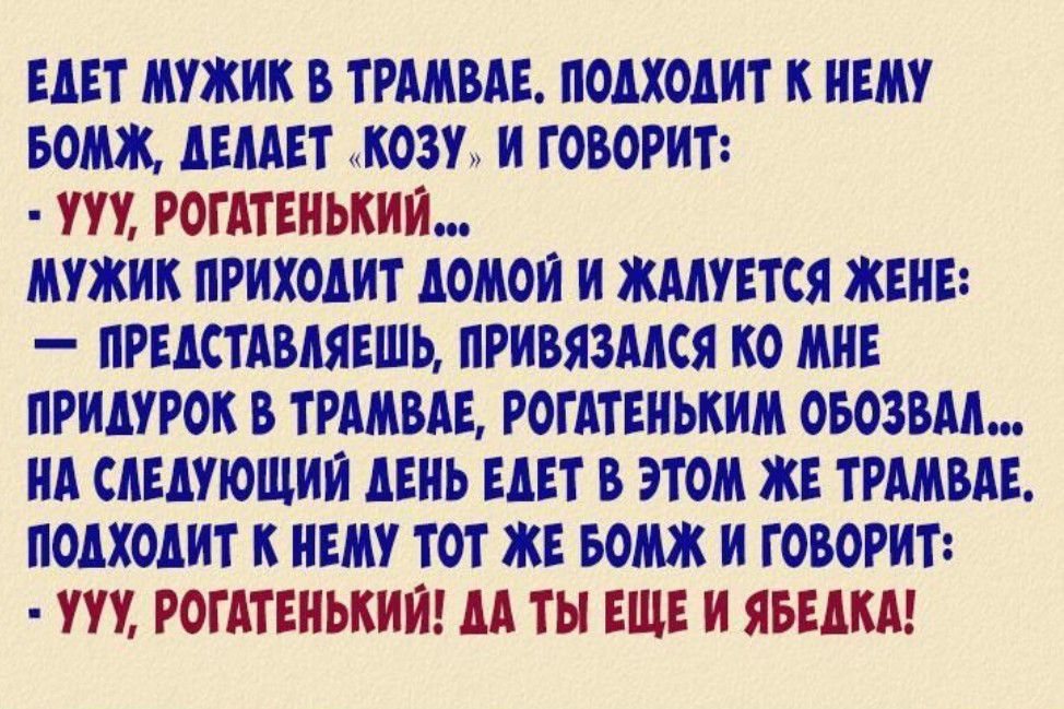 ЕДЕТ МУЖИК В ТРАМВАЕ ПОДХОДИТ К НЕМУ БОМЖ ДЕЛАЕТ КОЗУ И ГОВОРИТ УУУ РОГАТЕНЬКИЙ МУЖИК ПРИХОДИТ ДОМОЙ И ЖАЛУЕТСЯ ЖЕНЕ ПРЕДСТАВЛЯЕШЬ ПРИВЯЗАЛСЯ КО МНЕ ПРИДУРОК В ТРАМВАЕ РОГАТЕНЬКИМ ОБОЗВАЛ НА СЛЕДУЮЩИЙ ДЕНЬ ЕДЕТ В ЭТОМ ЖЕ ТРАМВАЕ ПОДХОДИТ К НЕМУ ТОТ ЖЕ БОМЖ И ГОВОРИТ УУУ РОГАТЕНЬКИЙ ДА ТЫ ЕЩЕ И ЯБЕДКА