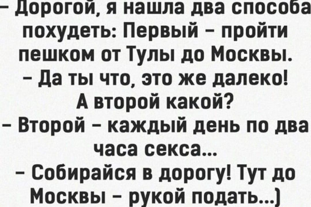 дДорогой я нашла два способа похудеть Первый пройти пешком от Тулы до Москвы Да ты что это же далеко А второй какой Второй каждый день по два часа секса Собирайся в дорогу Тут до Москвы рукой подать