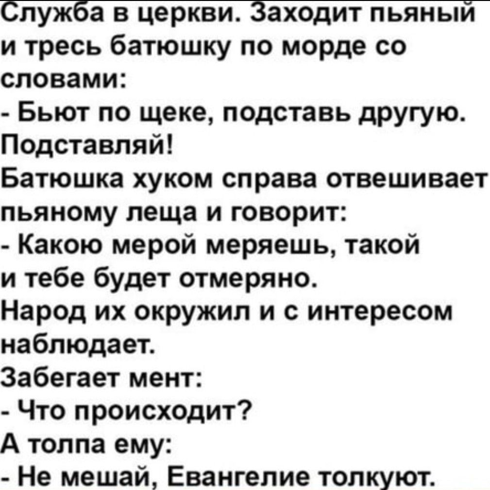 Служба в церкви Заходит пьяный и тресь батюшку по морде со словами Бьют по щеке подставь другую Подставляй Батюшка хуком справа отвешивает пьяному леща и говорит Какою мерой меряешь такой и тебе будет отмеряно Народ их окружил и с интересом наблюдает Забегает мент Что происходит А толпа ему Не мешай Евангелие толкуют