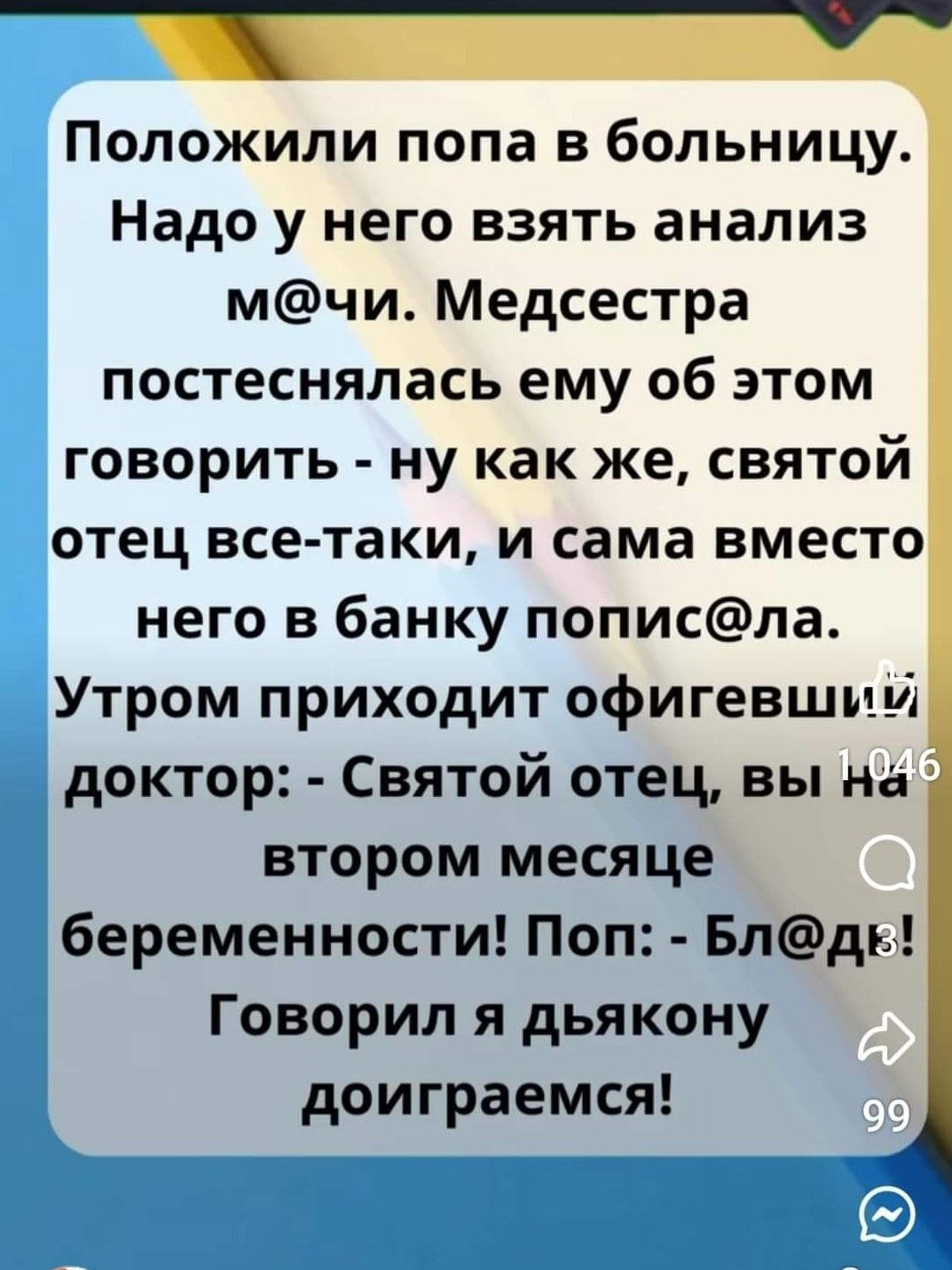 Положили попа в больницу Надо у него взять анализ мчи Медсестра постеснялась ему об этом говорить ну как же святой отец все таки и сама вместо него в банку пописла Утром приходит офигевши м доктор Святой отец вы на втором месяце беременности Поп Блдь Говорил я дьякону доиграемся