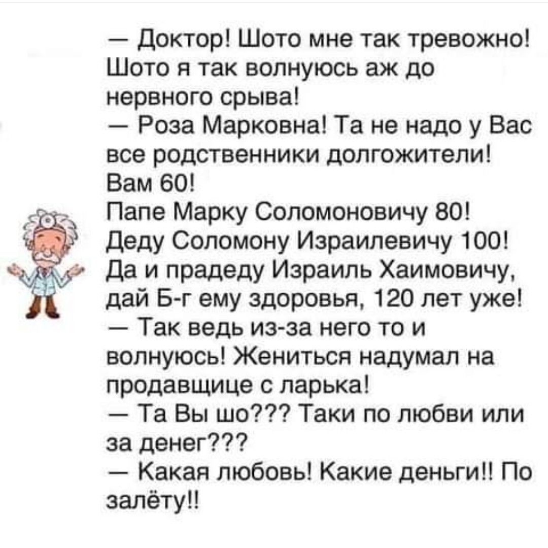 Доктор Шото мне так тревожно Шото я так волнуюсь аж до нервного срыва Роза Марковна Та не надо у Вас все родственники долгожители Вам 60 Папе Марку Соломоновичу 80 Деду Соломону Израилевичу 100 Да и прадеду Израиль Хаимовичу дай Б г ему здоровья 120 лет уже Так ведь из за него то и волнуюсь Жениться надумал на продавщице с ларька Та Вы шо Таки по л